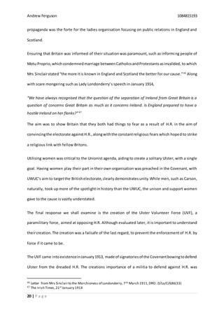 Andrew Ferguson 1084815193
20 | P a g e
propaganda was the forte for the ladies organisation focusing on public relations in England and
Scotland.
Ensuring that Britain was informed of their situation was paramount, such as informing people of
Motu Proprio,whichcondemnedmarriage betweenCatholicsandProtestantsasinvalided, to which
Mrs Sinclairstated“the more itis known in England and Scotland the better for our cause.”46
Along
with scare mongering such as Lady Londonderry’s speech in January 1914,
“We have always recognised that the question of the separation of Ireland from Great Britain is a
question of concerns Great Britain as much as it concerns Ireland. Is England prepared to have a
hostile Ireland on her flanks?”47
The aim was to show Britain that they both had things to fear as a result of H.R. in the aim of
convincingthe electorate against H.R.,alongwiththe constantreligious fears which hoped to strike
a religious link with fellow Britons.
Utilising women was critical to the Unionist agenda, aiding to create a solitary Ulster, with a single
goal. Having women play their part in their own organisation was preached in the Covenant, with
UWUC’s aim to targetthe Britishelectorate,clearly demonstrates unity.While men, such as Carson,
naturally, took up more of the spotlight in history than the UWUC, the unison and support women
gave to the cause is vastly understated.
The final response we shall examine is the creation of the Ulster Volunteer Force (UVF), a
paramilitary force, aimed at opposing H.R. Although evaluated later, it is important to understand
theircreation.The creation was a failsafe of the last regard, to prevent the enforcement of H.R. by
force if it came to be.
The UVF came intoexistenceinJanuary1913, made of signatoriesof the Covenantbowingtodefend
Ulster from the dreaded H.R. The creations importance of a militia to defend against H.R. was
46 Letter from Mrs Sinclairto the Marchioness of Londonderry, 7th March 1911,DRO: D/Lo/C/686(33)
47 The Irish Times,21st January 1914
 