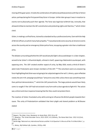 Andrew Ferguson 1084815193
21 | P a g e
movingof the goal-posts.Itmarksthe combinationof traditional political protestswithfearof direct
action,perhapsbeingthe firstparamilitaryforce in Europe. Unlike later groups it was in reaction to
events not to physically push their agenda. The force was legal due to British law, ironically, that
allowed militiastomaintainthe UK’sconstitutionand protecting rights and liberties,48
which Ulster
cited.
Ulster,inmakinga unifiedforce,trainedtoastandardsetby a professional army.Evenwiththe help
of Britishofficers,towhichmanyhadsympathy.49
Itwouldprovide extra security at Unionist events
across the countryand an emergency Ulsterpolice force,occupying a greater role than a traditional
army.
The debate surroundingwhetherthe UVFwouldactuallyfightisdiscusseddeeper in a later chapter,
served to be Ulster’s influential depth, a threat in itself, spawning a Nationalist counterpart, with
opposing aims. The UVF created another aspect of unity, by May 1914, nearly a third of Ulster’s
adult male Protestants were known members of the UVF.”50
The volunteers were an unwavering
force highlightingthatUlsterwasnot goingto be subjectedagainstherwill. L.Amery,uponreflection
noted,the anti-H.R. campaignwouldhave “amount to very little unless there was something more
than political demonstration,”51
which the UVF proved to be. The large protests would have likely
come to naught if the UVF had not existed in any form with a clear agenda to fight H.R. The action
was a direct and clear response knowing that the HoLs could not protect them.
The reaction of Ulster illustrated unity while aiming to influence the British people towards their
cause. The unity of Protestantism validated that their plight and shared problem as M.Sheane
stated:
48 Stewart, The Ulster Crisis: Resistance to Home Rule, 1912-14,p. 69
49 T. Bowman, ‘The Ulster Volunteer Force, 1913-1914’,in G. Doherty, The Home Rule Crisis: 1912-14,(Cork,
2014),p. 315
50 Stanbridge, ‘Nationalism,international factorsand the ‘Irish Question’in the era of the FirstWorld Wa r’, p.
24
51 L. Amery, My Political Life, (London, 1953) p. 440
 