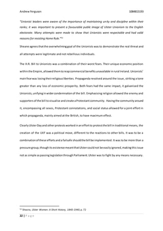 Andrew Ferguson 1084815193
22 | P a g e
“Unionist leaders were aware of the importance of maintaining unity and discipline within their
ranks; it was important to present a favourable public image of Ulster Unionism to the English
electorate. Many attempts were made to show that Unionists were respectable and had valid
reasons for resisting Home Rule.”52
Sheane agreesthatthe overwhelminggoal of the Unionists was to demonstrate the real threat and
all attempts were legitimate and not rebellious individuals.
The H.R. Bill to Unionists was a combination of their worst fears. Their unique economic position
withinthe Empire,allowedthemtoreapcommercial benefitsunavailable inrural Ireland. Unionists’
mainfearwas losingtheirreligiousliberties. Propaganda revolved around the issue, striking a tone
greater than any loss of economic prosperity. Both fears had the same impact, it galvanised the
Unionists,unifyinginwidercondemnationof the bill. Emphasising religion allowed the enemy and
supportersof the bill to visualise andcreate aProtestantcommunity. Havingthe communityaround
it, encompassing all sexes, Protestant connotations, and social status allowed for a joint effort in
which propaganda, mainly aimed at the British, to have maximum effect.
Clearly UlsterDayand otherprotestsworkedinaneffortto protestthe bill in traditional means, the
creation of the UVF was a political move, different to the reactions to other bills. It was to be a
combinationof these effortsanda failsafe shouldthe bill be implemented. It was to be more than a
pressure group,thoughitsexistence meantthatUlstercouldnot be easilyignored,makingthisissue
not as simple aspassinglegislationthroughParliament.Ulster was to fight by any means necessary.
52 Sheane, Ulster Women: A Short History, 1840-1940,p. 72
 