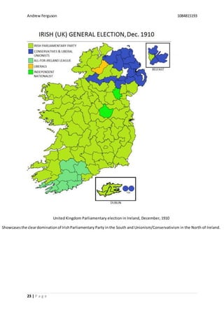 Andrew Ferguson 1084815193
23 | P a g e
United Kingdom Parliamentary election in Ireland, December, 1910
Showcasesthe cleardominationof IrishParliamentary Party in the South and Unionism/Conservativism in the North of Ireland.
 