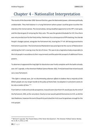 Andrew Ferguson 1084815193
25 | P a g e
Chapter 4 - Nationalist Interpretation
The resultsof the December1910 General Election,gave the Nationalistpower,otherwisepolitically
unobtainable. They held balance in a hung Parliament where power could be given to either the
Liberalsorthe Conservatives.The Conservatives, being steadfast opponents to the IPP’s main goal,
and the Liberalsgoal of removing the HoLs veto. This was the greatest blockade for H.R. thus there
was onlyone decisionforthe PartyledbyJ.Redmond. Asaconsequence of IPPsbacking,the Liberals
People’s Budget passed, alongside the Parliament Act, leaving the 3rd
H.R. Bill being presented to
Parliamentayearlater.The Constitutional Nationalismwasproving to be the course of Nationalism
satisfyingthe Irish’s craving since the Act of Union. This was to be a legislative body answerable to
the Irishpeople inaccordance to their requirementsand the potential prospect of additional future
powers.
To observersitappearedthe long fight for devolution was finally complete with the battle already
won.W.T.Laprade,inthe American Political Science Review 1912, firmlybelieved that Ireland would
see a new Parliament.
“The fight is already won, for no discriminating observer affects to believe that a majority of the
British people are any longer hostile to the policy of Home Rule. Its adoption in some form seems to
be only a matter of time.”53
From bothan inside andoutside prospective,itwouldseemclearthat H.R. would pass by the end of
the Parliament,1915, at the verylatest.Clearlynoman would uphold themselves to H.R. as did the
late Gladstone,howeverthe zeal of Asquithtoputtobedthe Irishissue forgoodwas enoughfor the
Irish people.
53 WilliamT.Laprade, ‘The Present Status of the Home Rule Question’, The American Political Science Review,
Vol. 6, No. 4, 1912, p. 545
 