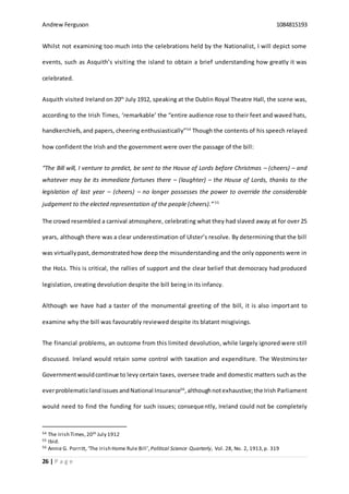 Andrew Ferguson 1084815193
26 | P a g e
Whilst not examining too much into the celebrations held by the Nationalist, I will depict some
events, such as Asquith’s visiting the island to obtain a brief understanding how greatly it was
celebrated.
Asquith visited Ireland on 20th
July 1912, speaking at the Dublin Royal Theatre Hall, the scene was,
according to the Irish Times, ‘remarkable’ the “entire audience rose to their feet and waved hats,
handkerchiefs,and papers, cheering enthusiastically”54
Though the contents of his speech relayed
how confident the Irish and the government were over the passage of the bill:
“The Bill will, I venture to predict, be sent to the House of Lords before Christmas – (cheers) – and
whatever may be its immediate fortunes there – (laughter) – the House of Lords, thanks to the
legislation of last year – (cheers) – no longer possesses the power to override the considerable
judgement to the elected representation of the people (cheers).” 55
The crowd resembled a carnival atmosphere, celebrating what they had slaved away at for over 25
years, although there was a clear underestimation of Ulster’s resolve. By determining that the bill
was virtuallypast, demonstrated how deep the misunderstanding and the only opponents were in
the HoLs. This is critical, the rallies of support and the clear belief that democracy had produced
legislation, creating devolution despite the bill being in its infancy.
Although we have had a taster of the monumental greeting of the bill, it is also important to
examine why the bill was favourably reviewed despite its blatant misgivings.
The financial problems, an outcome from this limited devolution, while largely ignored were still
discussed. Ireland would retain some control with taxation and expenditure. The Westminster
Governmentwouldcontinue to levy certain taxes, oversee trade and domestic matters such as the
everproblematiclandissues andNational Insurance56
,althoughnotexhaustive;the Irish Parliament
would need to find the funding for such issues; consequently, Ireland could not be completely
54 The Irish Times,20th July 1912
55 Ibid.
56 Annie G. Porritt, ‘The Irish Home Rule Bill’,Political Science Quarterly, Vol. 28, No. 2, 1913,p. 319
 