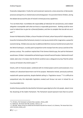 Andrew Ferguson 1084815193
27 | P a g e
financially independent. Finally the Lord Lieutenant represents a clear preventive of democratic
processesowingtohisun-electednature andvetoing power. For journalist Erskine Childers, during
the debate denounced the plan of Ireland’s limited pecuniary capabilities:
“It is not Home Rule. It annihilates the responsibility of Ireland for her own fortunes, and is indeed
altogether incompatible with what we know as responsible government… Nothing could be more
cruel to Ireland than to give her a financial freedom, and then to complain that she did not use it
well.” 57
KnownIrishNationalist,Childers,afuture President of Ireland, whom favoured full independence,
knewthe limitationsof the Parliament;clearly itisnot,byany stretchof the imagination,apowerful
economicbeing. Childersview was due to additional £6million revenue transferred annually from
the British Exchequer, crucially paid in proportion to the receipts from the various Land Act of the
previous century. This condition implied that if the farmers failed to pay, the cash for Parliament
wouldcease.Childers’ reiteratedthe actfailed to give Ireland financial freedom. Redmond himself
stated, abet only in his book, that the British condition was a safeguard ensuring “that the whole
revenue of Ireland is thus held in pawn.”58
Clearly, with its financial power, combined with its limited powers and its Lord Lieutenant, it is a
mockery of a devolved Government not fit for purpose. Nationalist Ireland, previously outlined,
reacted with upmost positivity, despite Bartlett calling it a “legislative mouse.”59
It is difficult to
comprehend why this deplorable legislation created such fervour not seen in Ireland for an
insurmountable time.
Anothertheorycould be the ideathatthe Parliament,gave dignity to the Irish people, absent since
the dissolving of the Dublin Parliament. The Parliament would represent more than its current
57 E. Childers,The Framework of Home Rule, (London, 1912), p.304
58 J. Redmond, The Home Rule Bill, (London, 1912),p. 23
59 T. Bartlett, ‘When histories collide:the third Home Rule Bill for Ireland’,in G. Doherty, The Home Rule Crisis:
1912-14,(Cork, 2014), p.24
 