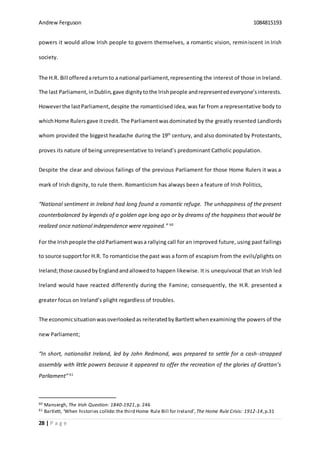 Andrew Ferguson 1084815193
28 | P a g e
powers it would allow Irish people to govern themselves, a romantic vision, reminiscent in Irish
society.
The H.R. Bill offeredareturnto a national parliament,representing the interest of those in Ireland.
The last Parliament,inDublin,gave dignitytothe Irishpeople andrepresentedeveryone’sinterests.
Howeverthe lastParliament,despite the romanticised idea, was far from a representative body to
whichHome Rulers gave itcredit. The Parliamentwasdominated by the greatly resented Landlords
whom provided the biggest headache during the 19th
century, and also dominated by Protestants,
proves its nature of being unrepresentative to Ireland’s predominant Catholic population.
Despite the clear and obvious failings of the previous Parliament for those Home Rulers it was a
mark of Irish dignity, to rule them. Romanticism has always been a feature of Irish Politics,
“National sentiment in Ireland had long found a romantic refuge. The unhappiness of the present
counterbalanced by legends of a golden age long ago or by dreams of the happiness that would be
realized once national independence were regained.” 60
For the Irishpeople the oldParliamentwasa rallying call for an improved future, using past failings
to source supportfor H.R. To romanticise the past was a form of escapism from the evils/plights on
Ireland;those causedbyEnglandandallowedto happen likewise. It is unequivocal that an Irish led
Ireland would have reacted differently during the Famine; consequently, the H.R. presented a
greater focus on Ireland’s plight regardless of troubles.
The economicsituationwasoverlookedas reiteratedby Bartlettwhen examining the powers of the
new Parliament;
“In short, nationalist Ireland, led by John Redmond, was prepared to settle for a cash-strapped
assembly with little powers because it appeared to offer the recreation of the glories of Grattan’s
Parliament” 61
60 Mansergh, The Irish Question: 1840-1921,p. 246
61 Bartlett, ‘When histories collide:the third Home Rule Bill for Ireland’, The Home Rule Crisis: 1912-14,p.31
 
