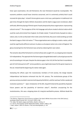Andrew Ferguson 1084815193
29 | P a g e
Clear upon examination, the old Parliament, the new Parliament would be incomparable. The
economic problems would leave Unionists concerned, and it is extremely unlikely that it could
recreate the ‘glory days’. Ireland’s former glories were a hot issue, participation in traditional Irish
past times through the Gaelic Athletic Association and the Gaelic League were revitalised, albeit
artificially.Withthe playingof ‘Britishsports’heavily despised by these organisations representing
cultural revival.62
The resurgence of the Irish language and culture created a distinct nation which
could be easily diminished from England. As D.Hyde stated, “it took all kinds of people to make a
nation;and,in sofar as theyhad intheirranks some of all kinds,they were really building up inside
the GaelicLeague a little Irishnation.”63
These organisationswere unifying to create a nation, which
could be significantly different and earn its place as a European nation not a sister of England. The
glory emanating from the Parliament was certainly endorsing their own nation.
The romantic ideaof the Parliamentissimilartothose who sought H.R. as a stepping stone towards
full independence. The approachthe Parliamentgave alongsideNationalist’scultural groups wasthe
aimof recreatingan Irish past. Despite the obvious gaps in the H.R. bill the fact that it resembled a
part of Irishhistorypriorto19th
centuryproblems,wasalegitimatereasonforthe great response to
the act. Ireland had the beginning of a nation state again.
Evaluating the affects upon the revolutionary members of Irish society; the charge towards
independence had become entranced into the H.R. process. The revolutionary groups of the
previouscenturyresultedincoerciontechniquesbythe British,and the Land war further weakened
revolution positions.64
Upon introduction of the Bill, Asquith hinted at the possibility of greater
future powers and the possibility of dominion status65
, therefore unsurprising for the
revolutionaries, this was a stepping stone of a long but worthwhile process. Without doubt the
62 M. Mullan,‘Opposition,Social Closure,and Sport: The Gaelic Athletic Association in the 19th Century’,
Sociology of Sport Journal, Vol. 12 Issue3, 1995 p. 268
63 D. Hyde, The Gaelic League and Politics, (Dublin,1914),p. 8
64 T. Garvin,The Evolution of Irish Nationalist Politics, (Dublin,1981),p. 69
65 Rees, Ireland: 1905-25:Volume 1 Text and Historiography, p. 155
 
