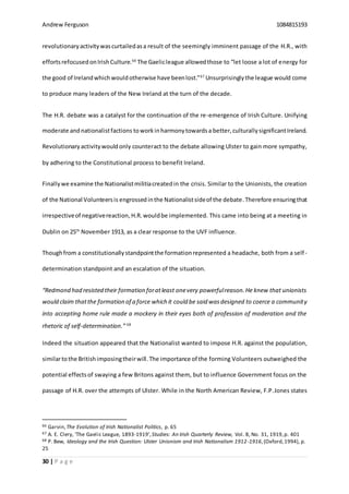 Andrew Ferguson 1084815193
30 | P a g e
revolutionaryactivitywascurtailedasa result of the seemingly imminent passage of the H.R., with
effortsrefocusedonIrishCulture.66
The Gaelicleague allowedthose to “let loose a lot of energy for
the good of Irelandwhichwouldotherwise have beenlost.”67
Unsurprisingly the league would come
to produce many leaders of the New Ireland at the turn of the decade.
The H.R. debate was a catalyst for the continuation of the re-emergence of Irish Culture. Unifying
moderate andnationalistfactions toworkinharmonytowardsa better,culturallysignificantIreland.
Revolutionaryactivitywouldonly counteract to the debate allowing Ulster to gain more sympathy,
by adhering to the Constitutional process to benefit Ireland.
Finallywe examine the Nationalistmilitiacreatedin the crisis. Similar to the Unionists, the creation
of the National Volunteersis engrossed inthe Nationalistsideof the debate.Therefore ensuringthat
irrespectiveof negativereaction,H.R. wouldbe implemented. This came into being at a meeting in
Dublin on 25th
November 1913, as a clear response to the UVF influence.
Thoughfrom a constitutionallystandpointthe formationrepresented a headache, both from a self-
determination standpoint and an escalation of the situation.
“Redmond had resisted their formation foratleast onevery powerfulreason.He knew that unionists
would claim thatthe formation of a force which it could be said wasdesigned to coerce a community
into accepting home rule made a mockery in their eyes both of profession of moderation and the
rhetoric of self-determination.” 68
Indeed the situation appeared that the Nationalist wanted to impose H.R. against the population,
similartothe Britishimposingtheirwill. The importance of the forming Volunteers outweighed the
potential effectsof swaying a few Britons against them, but to influence Government focus on the
passage of H.R. over the attempts of Ulster. While in the North American Review, F.P.Jones states
66 Garvin,The Evolution of Irish Nationalist Politics, p. 65
67 A. E. Clery, ‘The Gaelic League, 1893-1919’,Studies: An Irish Quarterly Review, Vol. 8, No. 31, 1919,p. 401
68 P. Bew, Ideology and the Irish Question: Ulster Unionism and Irish Nationalism 1912-1916,(Oxford,1994), p.
25
 