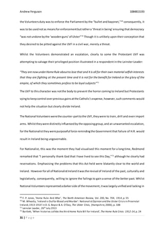 Andrew Ferguson 1084815193
31 | P a g e
the Volunteersduty was to enforce the Parliament by the “bullet and bayonet,”69
consequently, it
was to be usednotas meansfor enforcementbutrathera ‘threatin being’ensuring that democracy
“was notundone bythe ‘woodenguns’of Ulster”70
Though it is unlikely upon their conception that
they desired to be pitted against the UVF in a civil war, merely a threat.
Whilst the Volunteers demonstrated an escalation, clearly to some the Protestant UVF was
attempting to salvage their privileged position illustrated in a respondent in the Leinster Leader:
“They are nowunderHomeRule aboutto lose that and it is all for their own material selfish interests
that they are fighting at the present time and it is not for the benefit for Ireland or the glory of the
empire, of which they sometimes profess to be loyal subjects”71
The UVF to thischaracter was notthe body to prevent the horror coming to Ireland but Protestants
vyingto keepcontrol overprevious gainsatthe Catholic’sexpense, however,such comments would
not help the situation but clearly divide Ireland.
The National Volunteerswerethe counter-parttothe UVF,theywere to train, drill and even import
arms. Whilsttheywere distinctlyinfluencedby the opposinggroup,and an unwarranted escalation,
for the Nationalisttheywerepurposeful force remindingthe Government that failure of H.R. would
result in Ireland being ungovernable.
For Nationalist, this was the moment they had visualised this moment for a long time, Redmond
remarked that “I personally thank God that I have lived to see this Day,”72
although he clearly had
reservations. Emphasising the problems that this Act held were blatantly clear to the world and
Ireland. Howeverforall of NationalistIrelanditwasthe revival of Ireland of the past, culturally and
legislatively, consequently, willing to ignore the failings to gain a sense of the better past. Whilst
National Volunteersrepresentedadarkerside of the movement,itwaslargelyunifiedand lacking in
69 F. P. Jones, ‘Home Rule: And After’, The North American Review, Vol. 200, No. 704, 1914,p. 55
70 M. Wheatly, ‘Ireland is Outfor Blood and Murder’: NationalistOpinion and the Ulster Crisisin Provincial
Ireland,1913-1914’in D. G. Boyce & A. O’Day, The Ulster Crisis, (Hampshire,2006), p. 188
71 Leinster Leader, 26th July 1913
72 Bartlett, ‘When histories collide:the third Home Rule Bill for Ireland’, The Home Rule Crisis: 1912-14,p. 24
 