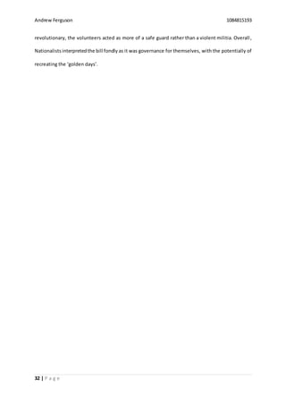 Andrew Ferguson 1084815193
32 | P a g e
revolutionary, the volunteers acted as more of a safe guard rather than a violent militia. Overall,
Nationalistsinterpretedthe bill fondly as it was governance for themselves, with the potentially of
recreating the ‘golden days’.
 