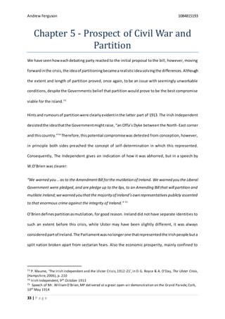 Andrew Ferguson 1084815193
33 | P a g e
Chapter 5 - Prospect of Civil War and
Partition
We have seenhoweachdebating party reacted to the initial proposal to the bill, however, moving
forwardinthe crisis,the ideaof partitioningbecamearealisticideasolvingthe differences. Although
the extent and length of partition proved, once again, to be an issue with seemingly unworkable
conditions,despite the Governments belief that partition would prove to be the best compromise
viable for the island.73
Hintsand rumoursof partitionwere clearlyevidentinthe latter part of 1913. The Irish Independent
desistedthe ideathatthe Governmentmightraise, “an Offa’s Dyke between the North-East corner
and thiscountry.”74
Therefore,thispotential compromisewas detested from conception, however,
in principle both sides preached the concept of self-determination in which this represented.
Consequently, The Independent gives an indication of how it was abhorred, but in a speech by
W.O’Brien was clearer:
“We warned you …as to the AmendmentBill forthe mutilation of Ireland. We warned you the Liberal
Government were pledged, and are pledge up to the lips, to an Amending Bill that will partition and
mutilate Ireland;wewarned you thatthe majority of Ireland’sown representatives publicly assented
to that enormous crime against the integrity of Ireland.” 75
O’Brien definespartitionasmutilation, for good reason. Ireland did not have separate identities to
such an extent before this crisis, while Ulster may have been slightly different, it was always
consideredpartof Ireland.The Parliamentwasnolongerone thatrepresentedthe Irishpeople buta
split nation broken apart from sectarian fears. Also the economic prosperity, mainly confined to
73 P. Maume, ‘The Irish Independent and the Ulster Crisis,1912-21’,in D.G. Boyce & A. O’Day, The Ulster Crisis,
(Hampshire,2006), p. 210
74 Irish Independent, 9th October 1913
75 Speech of Mr. WilliamO’Brien,MP delivered at a great open-air demonstration on the Grand Parade,Cork,
10th May 1914
 