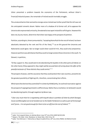 Andrew Ferguson 1084815193
34 | P a g e
Ulster presented a problem towards the economics of the Parliament, without Ulster’s
financial/industrial power, the remainder of Ireland would inevitably struggle.
The unnatural barrierthat seemedto emerge across Ireland was further proof that this bill was not
the anticipated romantic dream. Rather more of a shadow of its former self, all to appease the
Unionistwhorepresented aminority,threatenedtotearapart Irelandforselfishgains.Howeverthis
does not, by any means, determine that Ulster was happy at the prospect of partition.
Partition,accordingtoL.Ameryamountedto,“acceptingHome Rule forthe restof Ireland, has been
absolutely detested by the rank and file of the Party,”76
so on this ground the Unionists and
Nationalists could agree. But no longer could Ulster could kill H.R., they could only compromise.
Howeverpartitionwasadmittance thattheycouldnolongerprotectthose Unionistsinthe south.To
Stewart, in partition,
“If they support it, they would seem to be abandoning the loyalists in the other parts of Ireland; on
the other hand, if they opposed it, they might well be accused later of turning down the offer of the
peaceful exclusion of ‘those districts they could control.’” 77
The prospect of peace, and the assurance that they could protect their own counties, proved to be
the greatest possibility of fighting H.R., therefore, concentrating their efforts.
Whichwere the districtstheycontrolled?Inaletterby M.McCarthy, he outlined reservation against
the prospectof segregatingIrelandinadifferentway.Ratherthana mutilation,he believedit would
be abandoning loyalist, through negations by Bonar-Law.
“I fear very much that he is negotiating with Asquith about a partition of Ulster by which Donegal,
Cavan and Monaghan are to be handed over to the Dublin Parliament as well as part of Fermanagh
and Tyrone… It is not good enough for them to be cut off from the rest of Ireland.”78
76 Letter from Leopold Amery to Andrew Bonar-Law, 25th July 1914,HLRO BL/33/1/46
77 Stewart, The Ulster Crisis: Resistance to Home Rule, 1912-14,p. 59
78 Letter from Michael J. F. McCarthy to Major Crawford from, 20th July 1914,PRONI: D1700/5/17/1/33
 