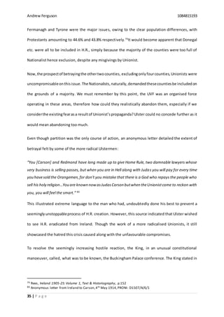 Andrew Ferguson 1084815193
35 | P a g e
Fermanagh and Tyrone were the major issues, owing to the clear population differences, with
Protestants amounting to 44.6% and 43.8% respectively.79
It would become apparent that Donegal
etc. were all to be included in H.R., simply because the majority of the counties were too full of
Nationalist hence exclusion, despite any misgivings by Unionist.
Now,the prospectof betrayingthe othertwocounties, excludingonly fourcounties,Unionists were
uncompromisableonthisissue.The Nationalists,naturally,demandedthesecountiesbe includedon
the grounds of a majority. We must remember by this point, the UVF was an organised force
operating in these areas, therefore how could they realistically abandon them, especially if we
considerthe existingfearasa resultof Unionist’spropaganda?Ulster could no concede further as it
would mean abandoning too much.
Even though partition was the only course of action, an anonymous letter detailed the extent of
betrayal felt by some of the more radical Ulstermen:
“You [Carson] and Redmond have long made up to give Home Rule, two damnable lawyers whose
very business is selling passes, but when you are in Hell along with Judas you will pay for every time
you havesold the Orangemen,for don't you mistake that there is a God who repays the people who
sell his holy religion…You are known nowasJudasCarson butwhen theUnionistcome to reckon with
you, you will feel the smart.” 80
This illustrated extreme language to the man who had, undoubtedly done his best to prevent a
seeminglyunstoppableprocess of H.R. creation. However, this source indicated that Ulster wished
to see H.R. eradicated from Ireland. Though the work of a more radicalised Unionists, it still
showcased the hatred this crisis caused along with the unfavourable compromises.
To resolve the seemingly increasing hostile reaction, the King, in an unusual constitutional
manoeuver, called, what was to be known, the Buckingham Palace conference. The King stated in
79 Rees, Ireland 1905-25:Volume 1, Text & Historiography, p.152
80 Anonymous letter from Ireland to Carson,4th May 1914,PRONI: D1507/A/6/1
 