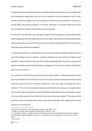 Andrew Ferguson 1084815193
37 | P a g e
unreasonable amount,whileRedmondwasseemingly willing to bend to their whim. Though Ulster
had compromised significantly and was not the hardliners that some Nationalist saw. Carson,
initially, wished to eradicate H.R., but conceded for Partition when he put forward a resolution in
January 1913; next giving up Donegal, in the north, and Cavan, in the south, however he would
ensure that the six counties remained permanently excluded.
In reality the two sides were not so far apart, however the unwillingness to compromise further
made the gap looklike fjordsratherthana near conciliation.The complex and varying Ulster border
regioncommunities,aswell asthe exclusiontime zone,made it nigh impossible for a settlement in
which both sides could find acceptable.84
It is clear that partition was not loved by any one, but how far was it detested, enough to warrant
war? The conference was no détente; as Carson stated that he saw nothing but “darkness and
shadows”85
however did this truly mean that he had accepted war? Was it now time, seeing as the
hope of a feasiblesolutionforUlster had past, to engage in the first armed resistance of the British
government in centuries?
It is clear that the IPP did not see such threats as seriously as others. P.Collombier-Lakeman notes
that “for the leader of the Irish Party, threats of civil war were dismissed because they could not
represent a genuine form of democratic opposition; a civil war could be nothing else than a
rebellion.”86
This is the main impasse raising an army to fight for the status quo. Though this does
not meanthat War didnot appearon the mindsof NationalistPoliticians,thereisanotable increase
in the use of the words civil war in 1914, when the crisis built up (see below).87
The context of the
speeches, inwhichthe wordscivil warvaries,some used itmockingly, it still empathised that it was
expressed in the Commons.
84 Brendon, The Decline and Fall of the British Empire 1781-1997, p. 177
85 Stewart, The Ulster Crisis: Resistance to Home Rule, 1912-14,p. 223
86 P. Collombier-Lakeman, ‘Myopia or utopia? The discourseof Irish nationalistMPs and the Ulster question
duringthe parliamentary debates of 1912-14’,in G. Doherty, The Home Rule Crisis: 1912-14,(Cork, 2014),
p.127
87 Ibid.,p.123
 