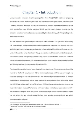 Andrew Ferguson 1084815193
4 | P a g e
Chapter 1 - Introduction
Last year was the centenary since the passing of the Home Rule (H.R.) Bill and the encompassing
debate. Eventssuchas the markingthe Great War overshadowedthe great debate,settotear down
“the wallsof Jericho”1
whichthe 1801 Act of Union created.Itshould not be easily forgotten, as the
crisis is one of the most defining aspects of British and Irish history. Despite its longevity, the
collective consciousness has been overshadowed by the Easter Rising, which inspired a greater
amount to individuals.
The H.R. crisiswas broughtaboutby the introductionof the bill on the 11th
April 1912. Undoubtedly
the Easter Rising is fondly remembered and attributed to the rise of the Irish Republic. The crisis
shiftedIrelandfrom, whatwas,agenerallyunited Ireland, albeit with religious difference, to a dis-
unitedIrelandonthe verge of civil war. Though to even the most historically minded Irish people,
the eventhasebbed,unsurprisingly,into obscurity.2
While it seems that the Ulster Crisis has fallen
off the collective publicmemory,itis undeniably significant to the creation of Ireland’s Nationalism
and Unionism parties, the major groups during this crisis.
For those withanyincline intothe crisis,the simple narrative is clear. The Unionists dominated the
majority of the North-East, however, did not dominate other areas of Ulster such as Donegal, and
favoured keeping all ties with Westminster. The Nationalist preferred some form of Political
independence.Republicanism,at least in the mainstream, was never discussed as potential policy;
the H.R. bill was to be an early form of devolution. Whilst at the same time, we must not draw too
much into modern devolved Parliaments, as the current ass embled powers are not comparable.
We mustavoid taking too much into account of the violent aspect which followed the crisis. As for
the H.R. crisis, this was a largely peaceful affair, even with the prospect of civil war, which
consequently did not occur.
1 A.T.Q Stewart, The Ulster Crisis: Resistance to Home Rule, 1912-14,(London, 1969),p. 23
2 G. Doherty, The Home Rule Crisis: 1912-14,(Cork, 2014), p.13
 