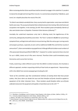 Andrew Ferguson 1084815193
40 | P a g e
WhenreviewingwhetherUlsterwouldhave hadthe stomachtoengage inthisrebellion it’s prudent
to lookat the strengthand trainingof theirrecruits. Ina commentarycompiled by F.MacNeice, post
event, he in depthly describes the moral of the UVF,
“In Ulsterit wasindeed a wonderfultime.Every country had its organisation: every town and district
had its own corps.The young manhood of Ulsterenlisted and wentinto training.Men of all ranksand
occupations met together, in the evenings, for drill. There resulted a great comradeship. Barriers of
class were broken down or forgotten. Protestant Ulster became a following” 95
Inevitably the underlined importance unity had in affecting moral, the togetherness of the
community,aidedgreatlyshouldtheyseize Ulster. The ‘force’ numbered 100,000 men presenting a
competentforce,willingtotrainwithsticks to ensure training.After the various gun running events
and weapon purchases, especially at Larne with an additional 25,000 rifles and 5million rounds of
ammunition96
,Ulstercommandedanequippedforced.Althoughdifficulttoobtainexactnumbers of
riflespossessed, Stewardquantified 37,048 rifles97
,however his number represents those returned
for use in WW1, clearly not all rifles were returned. Therefore Ulster could immediately equip
themselves and to seize their territory.
Finally, examining a rather different source from the UWUC in a letter to Carson, this illustrates a
different approach, members requesting visibility of how funds are apportioned. Representing a
shift in the UWUC from normal campaigning to funding the UVF.
“Some of the committee urge that constitutional methods of resisting Home Rule have proved
useless, that force alone can decide the issue and that therefore all funds should be applied to
equipment of the Ulster Volunteer Force... These members would therefore either use all funds
collected in future for the equipment of hospitals or hand them over to the UVF.” 98
95 J. F. MacNeice, Carrickfergus and Its Contacts: Some Chapters in the History of Ulster, (Belfast, 1928),p. 76
96 S. J. Connolly,Oxford Companion to Irish History, (Oxford,2002), p. 317
97 Stewart, The Ulster Crisis: Resistance to Home Rule, 1912-14,p. 248
98 Ulster Women's UnionistCouncil,letter to Carson,'Memorandum for submission to Sir Edward Carson,KC,
MP.’, 10th June, 1914,PRONI: D1507/A/6/6
 