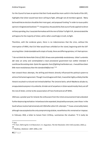 Andrew Ferguson 1084815193
41 | P a g e
For the Council to have an opinion that their funds would be more useful in the hands of the UVF,
highlights that Ulster would have been willing to fight, although not all members agreed. Many
believedthatanelectionshouldbe theirmain goal, and proposed funding “in order to rouse public
opinioninEnglandandScotland.”99
Irrespective,the possibility that council funds applied to direct
militaryspending,thus‘associatethemselveswiththe menof Ulster’tofight H.R.,demonstratedthe
willingness for the majority of Ulster, while rather unwillingly in truth, to fight.
Therefore, with the evidence given, there is no indecisiveness that the crisis, without the
interruption of WW1, that Civil War would have unfolded on the island, beginning with the UVF
securingUlster.Understandablewithatopic of study,there are differingopinions,inP.Hartopinion:
“I do not think the Home Rule Crisis of 1912-14 was even potentially revolutionary. Ulster’s unionists
did raise an army and contemplated a local provisional government but neither intended it
overthrowtheexisting state.Quite the opposite.Even if fighting had broken out…it would have been
little more revolutionary than the standard Belfast riot.”100
Hart viewed these attempts, the drilling and rhetoric directly influenced the political system to
achieve Parliamentagreement.ThoughImustdisagree withHart, itwouldbe highlyunlikely thatthe
rhetoricresultedinariot and not limitedtoBelfast.The Unionist belie, which MacNeice alludes to,
encapsulatedeveryone initsumbrella.A tindersetof anywhere in Ulsterwouldmostly likely set off
the rest of Ulster, similar to the assassination of Franz Ferdinand set off WW1.
1914 was a pivotal year for Ireland; the enthusiasm from the initial announcement had undulated
furtherdepressingrealisation.Irelandwastobe separated,despisedbyeveryone,even those in the
Southwhose resolve had remaineduntil 1914 afterotherH.R. attempts.101
Itwas universalityhated,
althoughnowacceptedasthe onlycompromisingsolution,nevertheless this remained an impasse.
In February 1914, a letter to Carson from C.D'Arcy, summarises the situation: “if it really be
99 Ibid.
100 P. Hart, ‘Defining the Irish Revolution’,in J. Augusteijn, The Irish Revolution 1913-1923,(London, 2002), p.
18
101 Matthew, Gladstone: 1809- 1898,p. 642
 