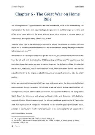 Andrew Ferguson 1084815193
43 | P a g e
Chapter 6 - The Great War on Home
Rule
The evening of the 4th
August represents the time when the UK, were at war with Germany. The
implication on the Ulster crisis would be huge, the government could no longer spend time and
effort on an issue, which in the grand scheme would mean nothing, if the war was to go
unfavourably. Foreign Secretary, Edward Grey, stated:
“The one bright spot in the very dreadful situation is Ireland. The position in Ireland – and this I
should like to be clearly understood abroad – is not a consideration among the things we have to
take into account now.” 103
While the war in Europe presented much greater loss of life, with approximately 1million deaths
from the UK, with Irish deaths totalling 27,504 according to D.Fitzgerald,104
it would ensure that
immediate bloodshed would not occur in Ireland. However, the declaration of War did not entail
that the crisis,hadceased,insteaditenteredanew phase,where expectantly the two sides were to
prove their loyalty to the Empire on a battlefield, with promises of concessions after the ‘short’
conflict.
Before we examine the response to WW1, we must understand where the Government of Ireland
Act commenced throughParliament. The outbreakof warsaw Asquithremove the Amendmentbill,
whichperusedpartition,infavourof aSuspensionbill. The Governmentof IrelandAct,alongsidethe
Welsh Church Act 1914, were both placed on hiatus initially until September 1915, but to be
suspended further if hostilities continued. The bills received Royal Assent on the 18th
September
1914, thus in principal H.R. had passed Parliament. The bill also left special provisions for Ulster,
partition of Ireland, to be resolved after conclusion of the war despite the full agreement on
partition not being absolute.
103 T. P. Coogan, Ireland in the 20th Century, (London, 2009), p. 40
104 D. Fitzpatrick,‘Militarismin Ireland,1900–1922’,in T.Bartlet, K. Jeffreys, A Military History of Ireland
(Cambridge, 1996) p. 392
 