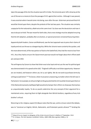 Andrew Ferguson 1084815193
44 | P a g e
Upon the passage of the Act the situationwasleftinlimbo.The Unionistswere leftin disarray at the
use of the war as a meansto force the passage of H.R. againsttheirwishes. Although it was passed,
it wasuncertainwhenitwould come into being, even after the war. Ulsterman perceived that H.R.
wouldbe forced upon them, despite the protests of the last two years. The situation was similarly
unpopularforthe nationalists,albeitnotonthe same level. So close was the devolution and now it
was to be put onhold. The war meantfor bothsides,thata new strategy must be adopted ensuring
that the bill adoption, probably after an election, or special provisions remained favouring Ulster.
Apparently both leaders, Carson and Redmond, saw the best approach was to press their claims of
loyaltyandnotuse the war as a bargainingchip.While the Unionist were certainly the quicker, and
the more determined,of the two parties to flock to the battlefield, they had the most to lose from
H.R., thus they had to ensure the Government post war would not forget about their efforts both
pre and post 1914.
The willingness by Carson to show that Ulster was to be loyal and not use the war for political goal
was demonstrated inhisspeechatthe UUC: “England’sdifficultyisnotUlsteropportunity. However
we are treated, and however others act, let us act rightly. We do not seek to purchases terms by
sellingourpatriotism.”105
ToCarson,Ulstermust prove unwavering,nomatter where the bill was in
Parliament.Forexample,torefuse tofightonthe groundsthatthe bill couldbe forceduponthemor
if the Nationalistprovedunwillingtofightwouldonlyhamper their efforts to showcase themselves
as unquestionably loyalty. To do so would undermine the very concept of their argument for a
maintained union, requiring them to fight alongside their British brothers, regardless of any Irish
brother’s refusal.
Returning to the religious aspect D.G.Boyce notes that the war, and to a lesser extent the debate,
was to “construct an English, British, Nationalist, and Protestant parotic alliance”106
binding the
105 Edward Carson, Speech to delegates of the Ulster UnionistCouncil in Belfast,3rd September 1914
106 D. G. Boyce, The Irish Question and British Politics, 1868-1986,(Basingstoke,1988),p. 32
 