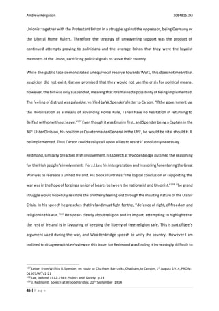 Andrew Ferguson 1084815193
45 | P a g e
Unionisttogetherwith the Protestant Briton in a struggle against the oppressor, being Germany or
the Liberal Home Rulers. Therefore the strategy of unwavering support was the product of
continued attempts proving to politicians and the average Briton that they were the loyalist
members of the Union, sacrificing political goals to serve their country.
While the public face demonstrated unequivocal resolve towards WW1, this does not mean that
suspicion did not exist. Carson promised that they would not use the crisis for political means,
however,the bill wasonlysuspended, meaningthatitremained apossibilityof beingimplemented.
The feelingof distrustwaspalpable,verifiedby W.Spender’slettertoCarson. “If the governmentuse
the mobilisation as a means of advancing Home Rule, I shall have no hesitation in returning to
Belfastwithorwithoutleave.”107
Eventhough itwasEmpire first,andSpenderbeingaCaptain inthe
36th
UlsterDivision, hispositionas QuartermasterGeneral inthe UVF, he would be vital should H.R.
be implemented. Thus Carson could easily call upon allies to resist if absolutely necessary.
Redmond, similarly preachedIrishinvolvement,hisspeechatWoodenbridge outlined the reasoning
for the Irishpeople’sinvolvement. ForJ.J.Lee hisinterpretation andreasoningforenteringthe Great
War wasto recreate a united Ireland. His book illustrates “The logical conclusion of supporting the
war was inthe hope of forginga unionof hearts betweenthe nationalistandUnionist.”108
The grand
struggle wouldhopefully rekindle the brotherlyfeelinglostthroughthe insultingnature of the Ulster
Crisis. In his speech he preaches that Ireland must fight for the, “defence of right, of freedom and
religioninthiswar.”109
He speaks clearly about religion and its impact, attempting to highlight that
the rest of Ireland is in favouring of keeping the liberty of free religion safe. This is part of Lee’s
argument used during the war, and Woodenbridge speech to unify the country. However I am
inclinedtodisagree withLee’sviewonthisissue,forRedmondwasfindingit increasingly difficult to
107 Letter from Wilfrid B.Spender, en route to Chatham Barracks,Chatham,to Carson,1st August 1914,PRONI:
D1507/A/7/1-21
108 Lee, Ireland 1912-1985:Politics and Society, p.23
109 J. Redmond, Speech at Woodenbridge, 20th September 1914
 