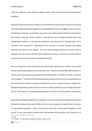 Andrew Ferguson 1084815193
46 | P a g e
unify the nationalist cause towards ‘England’s fight’ rather than the Unionist and Nationalists
combined.
Redmond’sattemptsseemedtounderline a unified effort with the Unionist to more of an attempt
keepingthe NationalistgroupstogetherthroughfightingforIrelandinastruggle fornation creation.
Anticipating a short war, he needed to ensure the more radical aspects did not rise up and those
that fought would gain military expertise, undoubtedly useful in blackmailing the British into
upholding their promise. In the very same speech he uses words such as “young Ireland” and in
“reproach to her manhood”110
depicting that H.R. remained a certainty, although Irish people
believed was sinking into the abysses. This was a bold strategy by Redmond, to remain loyal to
England in her hour of need. As The Unionist flocked to volunteer, it remained essential that they
must do the same to save whatever sympathy they could.
We cannotforgetthat at the last election,the Liberalshadamajorityof one,a further election after
the war wouldundoubtedly see H.R. as a primary issue. Therefore committing to fight for Britain in
orderto satisfyandsalvage anysympathyleftbythe Britishpublic,“fordefence of right,of freedom
and of religion.”111
All of whichRedmondwashopingtobringtoIreland.It demonstrated Redmond,
and the majorityof Ireland’s indication of loyalty to the empire, similar to Unionists, was genuine.
Redmondwasgambling on the shortness of the war and the quickness to pass the legislation after
the war. If thisfailed, as it would, the growing sense of discontent would spread like a toxic weed.
Redmond’sunbendingsupportforwar, resulted in many Irish people becoming disillusioned, they
believed he wasbecominganative of Westminsterorworse a puppet,having sold them for a piece
of unguaranteed legislation , even if not doing so would lose all the support/sympathy he had
gained. He was embracing the system which had promised much and given little, therefore it is
110 Ibid.
111 D. Gwynn, The life of John Redmond, (London, 1932), p. 392
 