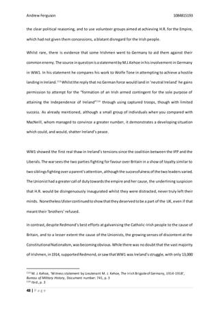Andrew Ferguson 1084815193
48 | P a g e
the clear political reasoning, and to use volunteer groups aimed at achieving H.R. for the Empire,
which had not given them concessions, a blatant disregard for the Irish people.
Whilst rare, there is evidence that some Irishmen went to Germany to aid them against their
commonenemy.The source inquestionisastatementbyM.J.Kehoe inhisinvolvement in Germany
in WW1. In his statement he compares his work to Wolfe Tone in attempting to achieve a hostile
landinginIreland.113
Whilstthe reply that no German force would land in ‘neutral Ireland’ he gains
permission to attempt for the “formation of an Irish armed contingent for the sole purpose of
attaining the Independence of Ireland”114
through using captured troops, though with limited
success. As already mentioned, although a small group of individuals when you compared with
MacNeill, whom managed to convince a greater number, it demonstrates a developing situation
which could, and would, shatter Ireland’s peace.
WW1 showed the first real thaw in Ireland’s tensions since the coalition between the IPP and the
Liberals.The warsees the two parties fighting for favour over Britain in a show of loyalty similar to
twosiblingsfightingoveraparent’sattention,althoughthe successfulnessof the twoleaders varied.
The Unionisthad a greatercall of dutytowardsthe empire and her cause, the underlining suspicion
that H.R. would be disingenuously inaugurated whilst they were distracted, never truly left their
minds. NonethelessUlstercontinuedtoshow thattheydeservedtobe a part of the UK, even if that
meant their ‘brothers’ refused.
In contrast,despite Redmond’s best efforts at galvanising the Catholic-Irish people to the cause of
Britain, and to a lesser extent the cause of the Unionists, the growing senses of discontent at the
ConstitutionalNationalism, wasbecomingobvious. While there was no doubt that the vast majority
of Irishmen,in1914, supportedRedmond,orsaw thatWW1 was Ireland’sstruggle, with only 13,000
113 M. J. Kehoe, ‘Witness statement by Lieutenant M. J. Kehoe, The Irish Brigadeof Germany, 1914-1918’,
Bureau of Military History, Document number: 741, p. 3
114 Ibid.,p. 3
 