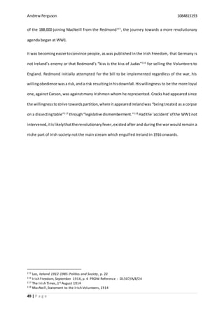 Andrew Ferguson 1084815193
49 | P a g e
of the 188,000 joining MacNeill from the Redmond115
, the journey towards a more revolutionary
agenda began at WW1.
It was becomingeasiertoconvince people, as was published in the Irish Freedom, that Germany is
not Ireland’s enemy or that Redmond’s “kiss is the kiss of Judas”116
for selling the Volunteers to
England. Redmond initially attempted for the bill to be implemented regardless of the war, his
willingobedience wasarisk,anda risk resultinginhisdownfall.Hiswillingness to be the more loyal
one,against Carson, was against many Irishmen whom he represented. Cracks had appeared since
the willingnesstostrive towardspartition,where it appeared Irelandwas “being treated as a corpse
on a dissectingtable”117
through“legislative dismemberment.”118
Hadthe ‘accident’of the WW1 not
intervened, itislikelythatthe revolutionaryfever,existed after and during the war would remain a
niche part of Irish society not the main stream which engulfed Ireland in 1916 onwards.
115 Lee, Ireland 1912-1985:Politics and Society, p. 22
116 Irish Freedom, September 1914, p. 4 PRONI Reference : D1507/A/8/24
117 The Irish Times, 1st August 1914
118 MacNeill,Statement to the Irish Volunteers, 1914
 