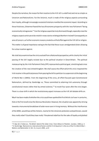 Andrew Ferguson 1084815193
5 | P a g e
Despite the narrative,the reasonfortheirreactiontothe H.R. bill is undefined and not as simple as
Unionism and Nationalisms. For the Unionist, much is made of the religious aspects surrounding
theirloyalty,althoughincreasinglyrevisionisthistorians manifestthe economicimpact. According to
these historians, Ulstermenfearedthe lossof economic prosperity with the new Parliament “being
economicallyretrogressive.”3
Canthe religiousaspect be trulydismissed though,especiallysince the
religious aspectcontinuestobe retold innewsstoriesrelatingtoNorthernIreland? Consequently an
area of concern,as furthereconomicreasonscreatedaunifiedeffortagainstthe H.R. bill or religion.
Thismatter isof greatimportance owing to the fact that these issues amalgamated Ulster allowing
for a clear reaction against.
We shall alsoexaminehowthe crisisevolvedfromaNationalistperspective,while clearly the initial
passing of the bill largely existed due to the political situation in Great Britain. The political
manoeuvring by the Irish Parliament Party (IPP) represented a political goal, stretching back since
the creation of the new United Kingdom. We shall assess the effort which this crisis impacted the
Irishresolve inthe politicalprocessfrompassingthe bill to partition to suspension at the beginning
of World War 1 (WW1). From the beginning of the crisis, all effort focused upon Constitutional
Nationalism, defined by Stanbridge as, “those committed to attaining Irish autonomy through
constitutional means rather than by armed violence,”4
to revolt four years after the crisis began.
There is a clear shift in which the revolutionary aspect increases as the H.R. bill debate drifts on.
Much has beenmade of whetherthe crisiscouldhave sparkedthe first British civil war in centuries,
that or the firstrevoltsince the Glorious Revolution.However,the situation was apparently striving
towardsa monumental breakdownof orderneverseeninliving memory. Without the interference
of the WW1, wouldhave all the rhetoric, mainly for the Unionists protestors and politicians, would
they really rebel? Could they have really “threatened rebellion for the sake of loyalty and plotted
3 P. Bew & H. Patterson, The British State & The Ulster Crisis: From Wilson to Thatcher, (London, 1985),p. 4
4 K. Stanbridge, ‘Nationalism,international factors and the‘Irish Question’in the era of the FirstWorld War’,
Nations and Nationalism II, Vol. 11, Issue1,2005, p.22
 