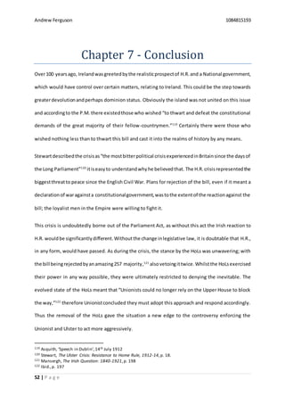 Andrew Ferguson 1084815193
52 | P a g e
Chapter 7 - Conclusion
Over100 yearsago, Irelandwasgreetedbythe realisticprospectof H.R. and a National government,
which would have control over certain matters, relating to Ireland. This could be the step towards
greaterdevolutionandperhaps dominion status. Obviously the island was not united on this issue
and accordingto the P.M. there existedthose who wished “to thwart and defeat the constitutional
demands of the great majority of their fellow-countrymen.”119
Certainly there were those who
wished nothing less than to thwart this bill and cast it into the realms of history by any means.
Stewartdescribedthe crisisas“the mostbitterpolitical crisisexperiencedinBritainsince the daysof
the Long Parliament”120
itiseasyto understandwhyhe believedthat. The H.R. crisisrepresentedthe
biggestthreatto peace since the English Civil War. Plans for rejection of the bill, even if it meant a
declarationof waragainsta constitutionalgovernment,wastothe extentof the reactionagainst the
bill; the loyalist men in the Empire were willing to fight it.
This crisis is undoubtedly borne out of the Parliament Act, as without this act the Irish reaction to
H.R. wouldbe significantlydifferent.Withoutthe change inlegislative law, it is doubtable that H.R.,
in any form, would have passed. As during the crisis, the stance by the HoLs was unwavering; with
the bill beingrejectedbyanamazing257 majority,121
alsovetoingittwice.Whilstthe HoLsexercised
their power in any way possible, they were ultimately restricted to denying the inevitable. The
evolved state of the HoLs meant that “Unionists could no longer rely on the Upper House to block
the way,”122
therefore Unionistconcluded they must adopt this approach and respond accordingly.
Thus the removal of the HoLs gave the situation a new edge to the controversy enforcing the
Unionist and Ulster to act more aggressively.
119 Asquith, ‘Speech in Dublin’,14th July 1912
120 Stewart, The Ulster Crisis: Resistance to Home Rule, 1912-14,p. 18.
121 Mansergh, The Irish Question: 1840-1921,p. 198
122 Ibid.,p. 197
 