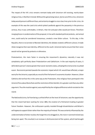Andrew Ferguson 1084815193
53 | P a g e
The impact of the H.R. crisis remains remnant today with Unionism still existing, mainly down
religiouslines,inNorthernIreland.Withoutthe galvanisingnature,borne outof this crisis,Unionism
todaywouldpresentadifferentface;andcertainlystruggle to cross class lines prior to the crisis. An
example of this was the Land crisis which pitted Landlords against the peasantry in the previous
century, thus it was unthinkable, in Britain, that rich and poor alike would join forces. Therefore
mergingforcesincondemnationof the proposal,inline with standard political protests, and armed
men, could easily be considered treasonous, created a new Ulster culture. To this day, in the
Republic,there isnoLeinsterorMunsteridentities; the debate created a different culture; it made
Ulsterrecognise theirown identity, different to the south. Unionists had to ensure that their voice
would not be ignored by protests or otherwise.
Protestantism, the main factor in ensuring the movement’s dynamics; naturally it was not
completely split perfectly down Protestantism and Catholicism. In the vast majority of cases, it
defended aperson’sstance greaterthansocial-economicstatus,allowingthe enemyto be visualised
easier. Revisionist pointed towards the economic impact which H.R. would have affected, a major
worryfor the Unionist,especiallyasaresultof the Parliament’seconomicsituation.However,Ulster
Catholics did not fear this in the same way as the Protestants. Also religious fears portrayed in the
UnionistPressaboutRome Rule andthe restrictionof theirbeliefs,hit a greater cord than any other
argument.Thusthe reactionagainst,was amplifiedbythe religiousdifference which existed on the
island.
The Nationalistcrisis,farfrombeing a unified effort on the level of Unionism, was the opportunity
that the island had been waiting for since 1801, the creation of a Parliament leading to greater
future freedom. However, the enthusiasm quickly receded through dissatisfaction and Britain’s
willingnesstosupportUlsterratherthan the majorityof Ireland.Thiswascertainlyinfluencedby the
underestimationof Ulsterresolve;the longerthe crisisdragged on, the more it seemed Ireland was
being torn apart. This resulted in an increase in disillusionment of the system, which had brought
 