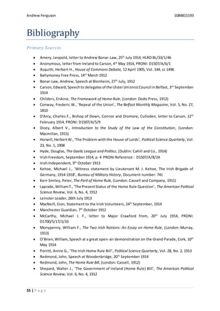 Andrew Ferguson 1084815193
55 | P a g e
Bibliography
Primary Sources
 Amery, Leopold, letter to Andrew Bonar-Law, 25th
July 1914, HLRO BL/33/1/46
 Anonymous, letter from Ireland to Carson, 4th
May 1914, PRONI: D1507/A/6/1
 Asquith, Herbert H., House of Commons Debate, 12 April 1905, Vol. 144, cc 1496
 Ballymoney Free Press, 14th
March 1912
 Bonar-Law, Andrew, Speech at Blenheim, 27th
July, 1912
 Carson,Edward,Speechto delegatesof the UlsterUnionistCouncil inBelfast, 3rd
September
1914
 Childers, Erskine, The Framework of Home Rule, (London: Dodo Press, 1912)
 Conway, Frederic W., ‘Repeal of the Union’, The Belfast Monthly Magazine, Vol. 5, No. 27,
1810
 D'Arcy, Charles F., Bishop of Down, Connor and Dromore, Culloden, letter to Carson, 12th
February 1914, PRONI: D1507/A/5/9
 Dicey, Albert V., Introduction to the Study of the Law of the Constitution, (London:
Macmillan, 1915)
 Horwill,HerbertW.,‘The Problem with the House of Lords’, Political Science Quarterly, Vol.
23, No. 1, 1908
 Hyde, Douglas, The Gaelic League and Politics, (Dublin: Cahill and Co., 1914)
 Irish Freedom, September 1914, p. 4 PRONI Reference : D1507/A/8/24
 Irish Independent, 9th
October 1913
 Kehoe, Michael J., ‘Witness statement by Lieutenant M. J. Kehoe, The Irish Brigade of
Germany, 1914-1918’, Bureau of Military History, Document number: 741
 Kerr-Smiley, Peter, The Peril of Home Rule, (London: Cassell and Company, 1911)
 Laprade,WilliamT.,‘The PresentStatus of the Home Rule Question’, The American Political
Science Review, Vol. 6, No. 4, 1912
 Leinster Leader, 26th July 1913
 MacNeill, Eion, Statement to the Irish Volunteers, 24th
September, 1914
 Manchester Guardian, 7th
October 1912
 McCarthy, Michael J. F., letter to Major Crawford from, 20th
July 1914, PRONI:
D1700/5/17/1/33
 Monypenny, William F., The Two Irish Nations: An Essay on Home Rule, (London: Murray,
1913)
 O’Brien,William,Speech at a great open-air demonstration on the Grand Parade, Cork, 10th
May 1914
 Porritt, Annie G., ‘The Irish Home Rule Bill’, Political Science Quarterly, Vol. 28, No. 2, 1913
 Redmond, John, Speech at Woodenbridge, 20th
September 1914
 Redmond, John, The Home Rule Bill, (London: Cassell, 1912)
 Shepard, Walter J., ‘The Government of Ireland (Home Rule) Bill’, The American Political
Science Review, Vol. 6, No. 4, 1912
 