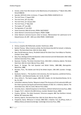 Andrew Ferguson 1084815193
56 | P a g e
 Sinclair, Letter from Mrs Sinclair to the Marchioness of Londonderry, 7th
March 1911, DRO:
D/Lo/C/686(33)
 Spender, Wilfrid B, letter, to Carson, 1st
August 1914, PRONI: D1507/A/7/1-21
 The Irish Times, 1st
August 1914
 The Irish Times, 20th
July 1912
 The Irish Times, 21st
January 1914
 The Irish Times, 2nd
May 1914
 The Leader, 27th
July 1901
 The Spectator, 5th
July 1913
 Ulster Covenant, Male & Female, PRONI: D627/429/67
 Ulster Women’s Unionist Council Papers, PRONI: D1098
 Ulster Women's Unionist Council, letter to Carson, 'Memorandum for submission to Sir
Edward Carson, KC, MP.’, 10th June 1914, PRONI: D1507/A/6/6
Secondary Sources
 Amery, Leopold, My Political Life, (London: Hutchinson, 1953)
 Bartlett Thomas, ‘When histories collide: the third Home Rule Bill for Ireland’, in Doherty,
Gabrie, The Home Rule Crisis: 1912-14, (Cork, 2014)
 Bew,Paul & Patterson,Henry, The British State & The Ulster Crisis: From Wilson to Thatcher,
(London: Verso, 1985)
 Bew,Paul, Ideology and theIrish Question:UlsterUnionismand Irish Nationalism 1912-1916,
(Oxford: Clarendon Press, 1994)
 Bowman, Timothy, ‘The Ulster Volunteer Force, 1913-1914’, in Doherty, Gabriel, The Home
Rule Crisis: 1912-14, (Cork: Mercier Press, 2014)
 Boyce, D. George, The Irish Question and British Politics, 1868-1986, (Basingstoke:
Macmillan, 1988)
 Brendon, Piers, The Decline and Fall of the British Empire: 1781-1997, (London: Vintage,
2008)
 Buckland, Patrick J., ‘The Southern Irish Unionists, the Irish Question, and British Politics,
1906-1914’, Irish Historical Studies, Vol. 15, No. 59, 1967
 Clery, Arthur E., ‘The Gaelic League, 1893-1919’, Studies: An Irish Quarterly Review, Vol. 8,
No. 31, 1919
 Collombier-Lakeman,Pauline,‘Myopiaorutopia?The discourse of Irish nationalist MPs and
the Ulster question during the parliamentary debates of 1912-14’, in Doherty, Gabriel, The
Home Rule Crisis: 1912-14, (Cork, Mercier Press 2014)
 Connolly,SeanJ., OxfordCompanion to Irish History,(Oxford:Oxford University Press, 2002)
 Coogan, Tim P., Ireland in the 20th Century, (London: Random House, 2009)
 Crawley, William, The Ulster Covenant, Television program, BBC Two Northern Ireland,
Belfast, 30th
September 2012
 Doherty, Gabriel, The Home Rule Crisis: 1912-14, (Cork: Mercier Press, 2014)
 Fitzpatrick, David, ‘Militarism in Ireland, 1900–1922’, in Bartlet, Tom, & Jeffreys, Keith, A
Military History of Ireland (Cambridge: Cambridge University Press, 1996)
 