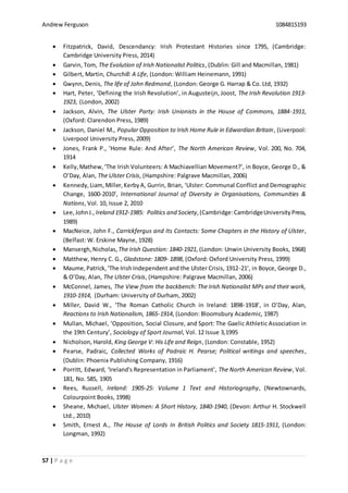 Andrew Ferguson 1084815193
57 | P a g e
 Fitzpatrick, David, Descendancy: Irish Protestant Histories since 1795, (Cambridge:
Cambridge University Press, 2014)
 Garvin, Tom, The Evolution of Irish Nationalist Politics, (Dublin: Gill and Macmillan, 1981)
 Gilbert, Martin, Churchill: A Life, (London: William Heinemann, 1991)
 Gwynn, Denis, The life of John Redmond, (London: George G. Harrap & Co. Ltd, 1932)
 Hart, Peter, ‘Defining the Irish Revolution’, in Augusteijn, Joost, The Irish Revolution 1913-
1923, (London, 2002)
 Jackson, Alvin, The Ulster Party: Irish Unionists in the House of Commons, 1884-1911,
(Oxford: Clarendon Press, 1989)
 Jackson, Daniel M., Popular Opposition to Irish Home Rule in Edwardian Britain, (Liverpool:
Liverpool University Press, 2009)
 Jones, Frank P., ‘Home Rule: And After’, The North American Review, Vol. 200, No. 704,
1914
 Kelly,Mathew,‘The Irish Volunteers: A Machiavellian Movement?’, in Boyce, George D., &
O’Day, Alan, The Ulster Crisis, (Hampshire: Palgrave Macmillan, 2006)
 Kennedy,Liam,Miller,KerbyA, Gurrin, Brian, ‘Ulster: Communal Conflict and Demographic
Change, 1600-2010’, International Journal of Diversity in Organisations, Communities &
Nations, Vol. 10, Issue 2, 2010
 Lee,JohnJ., Ireland 1912-1985: Politics and Society,(Cambridge:CambridgeUniversityPress,
1989)
 MacNeice, John F., Carrickfergus and Its Contacts: Some Chapters in the History of Ulster,
(Belfast: W. Erskine Mayne, 1928)
 Mansergh,Nicholas, The Irish Question: 1840-1921, (London: Unwin University Books, 1968)
 Matthew, Henry C. G., Gladstone: 1809- 1898, (Oxford: Oxford University Press, 1999)
 Maume,Patrick,‘The IrishIndependent and the Ulster Crisis, 1912-21’, in Boyce, George D.,
& O’Day, Alan, The Ulster Crisis, (Hampshire: Palgrave Macmillan, 2006)
 McConnel, James, The View from the backbench: The Irish Nationalist MPs and their work,
1910-1914, (Durham: University of Durham, 2002)
 Miller, David W., ‘The Roman Catholic Church in Ireland: 1898-1918’, in O’Day, Alan,
Reactions to Irish Nationalism, 1865-1914, (London: Bloomsbury Academic, 1987)
 Mullan, Michael, ‘Opposition, Social Closure, and Sport: The Gaelic Athletic Association in
the 19th Century’, Sociology of Sport Journal, Vol. 12 Issue 3,1995
 Nicholson, Harold, King George V: His Life and Reign, (London: Constable, 1952)
 Pearse, Padraic, Collected Works of Padraic H. Pearse; Political writings and speeches,
(Dublin: Phoenix Publishing Company, 1916)
 Porritt, Edward, ‘Ireland's Representation in Parliament’, The North American Review, Vol.
181, No. 585, 1905
 Rees, Russell, Ireland: 1905-25: Volume 1 Text and Historiography, (Newtownards,
Colourpoint Books, 1998)
 Sheane, Michael, Ulster Women: A Short History, 1840-1940, (Devon: Arthur H. Stockwell
Ltd., 2010)
 Smith, Ernest A., The House of Lords In British Politics and Society 1815-1911, (London:
Longman, 1992)
 