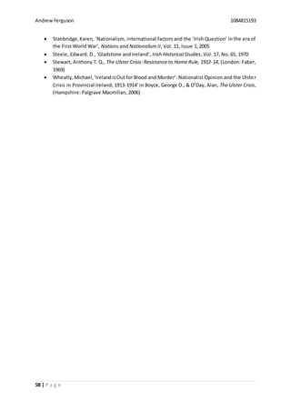 Andrew Ferguson 1084815193
58 | P a g e
 Stanbridge,Karen, ‘Nationalism, international factors and the ‘Irish Question’ in the era of
the First World War’, Nations and Nationalism II, Vol. 11, Issue 1, 2005
 Steele, Edward. D., ‘Gladstone and Ireland’, Irish Historical Studies, Vol. 17, No. 65, 1970
 Stewart, Anthony T. Q., The Ulster Crisis: Resistance to Home Rule, 1912-14, (London: Faber,
1969)
 Wheatly,Michael,‘IrelandisOut for Blood and Murder’: Nationalist Opinion and the Ulster
Crisis in Provincial Ireland, 1913-1914’ in Boyce, George D., & O’Day, Alan, The Ulster Crisis,
(Hampshire: Palgrave Macmillan, 2006)
 