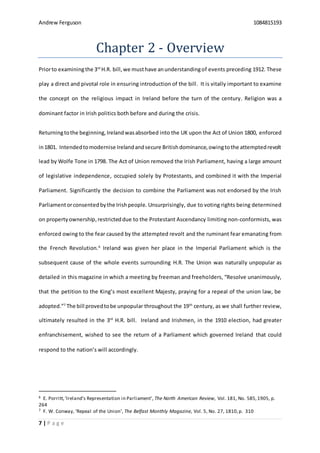 Andrew Ferguson 1084815193
7 | P a g e
Chapter 2 - Overview
Priorto examiningthe 3rd
H.R. bill,we musthave anunderstandingof events preceding 1912. These
play a direct and pivotal role in ensuring introduction of the bill. It is vitally important to examine
the concept on the religious impact in Ireland before the turn of the century. Religion was a
dominant factor in Irish politics both before and during the crisis.
Returningtothe beginning,Irelandwasabsorbed into the UK upon the Act of Union 1800, enforced
in1801. Intendedtomodernise Irelandandsecure Britishdominance,owingtothe attemptedrevolt
lead by Wolfe Tone in 1798. The Act of Union removed the Irish Parliament, having a large amount
of legislative independence, occupied solely by Protestants, and combined it with the Imperial
Parliament. Significantly the decision to combine the Parliament was not endorsed by the Irish
Parliamentorconsentedbythe Irishpeople. Unsurprisingly, due to voting rights being determined
on propertyownership,restricteddue to the Protestant Ascendancy limiting non-conformists, was
enforced owing to the fear caused by the attempted revolt and the ruminant fear emanating from
the French Revolution.6
Ireland was given her place in the Imperial Parliament which is the
subsequent cause of the whole events surrounding H.R. The Union was naturally unpopular as
detailed in this magazine in which a meeting by freeman and freeholders, “Resolve unanimously,
that the petition to the King’s most excellent Majesty, praying for a repeal of the union law, be
adopted.”7
The bill provedtobe unpopular throughout the 19th
century, as we shall further review,
ultimately resulted in the 3rd
H.R. bill. Ireland and Irishmen, in the 1910 election, had greater
enfranchisement, wished to see the return of a Parliament which governed Ireland that could
respond to the nation’s will accordingly.
6 E. Porritt,‘Ireland's Representation in Parliament’, The North American Review, Vol. 181, No. 585,1905, p.
264
7 F. W. Conway, ‘Repeal of the Union’, The Belfast Monthly Magazine, Vol. 5, No. 27, 1810,p. 310
 