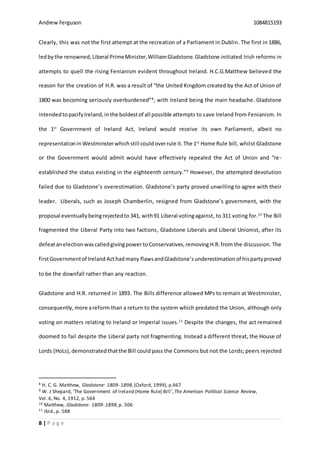 Andrew Ferguson 1084815193
8 | P a g e
Clearly, this was not the first attempt at the recreation of a Parliament in Dublin. The first in 1886,
ledby the renowned,Liberal PrimeMinister,WilliamGladstone.Gladstone initiated Irish reforms in
attempts to quell the rising Fenianism evident throughout Ireland. H.C.G.Matthew believed the
reason for the creation of H.R. was a result of “the United Kingdom created by the Act of Union of
1800 was becoming seriously overburdened”8
, with Ireland being the main headache. Gladstone
intendedtopacifyIreland,inthe boldestof all possible attempts to save Ireland from Fenianism. In
the 1st
Government of Ireland Act, Ireland would receive its own Parliament, albeit no
representationin Westminsterwhichstill couldoverrule it.The 1st
Home Rule bill, whilst Gladstone
or the Government would admit would have effectively repealed the Act of Union and “re-
established the status existing in the eighteenth century.”9
However, the attempted devolution
failed due to Gladstone’s overestimation. Gladstone’s party proved unwilling to agree with their
leader. Liberals, such as Joseph Chamberlin, resigned from Gladstone’s government, with the
proposal eventuallybeingrejectedto 341, with91 Liberal votingagainst, to 311 voting for.10
The Bill
fragmented the Liberal Party into two factions, Gladstone Liberals and Liberal Unionist, after its
defeatanelectionwascalledgivingpower toConservatives,removing H.R. from the discussion. The
firstGovernmentof Ireland Acthadmany flawsandGladstone’sunderestimationof hispartyproved
to be the downfall rather than any reaction.
Gladstone and H.R. returned in 1893. The Bills difference allowed MPs to remain at Westminster,
consequently, more areform than a return to the system which predated the Union, although only
voting on matters relating to Ireland or Imperial issues.11
Despite the changes, the act remained
doomed to fail despite the Liberal party not fragmenting. Instead a different threat, the House of
Lords (HoLs),demonstrated thatthe Bill could pass the Commons but not the Lords; peers rejected
8 H. C. G. Matthew, Gladstone: 1809- 1898,(Oxford, 1999), p.467
9 W. J Shepard, ‘The Government of Ireland (Home Rule) Bill’,The American Political Science Review,
Vol. 6, No. 4, 1912, p. 564
10 Matthew, Gladstone: 1809- 1898,p. 506
11 Ibid.,p. 588
 