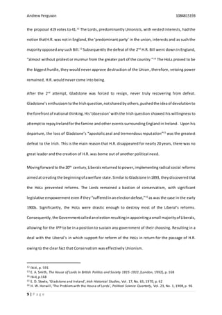 Andrew Ferguson 1084815193
9 | P a g e
the proposal 419 votes to 41.12
The Lords, predominantly Unionists, with vested interests, had the
notionthatH.R. was notin England,the ‘predominant party’ in the union, interests and as such the
majorityopposedanysuch Bill.13
Subsequently the defeatof the 2nd
H.R. Bill went down in England,
“almost without protest or murmur from the greater part of the country.”14
The HoLs proved to be
the biggest hurdle, they would never approve destruction of the Union, therefore, vetoing power
remained, H.R. would never come into being.
After the 2nd
attempt, Gladstone was forced to resign, never truly recovering from defeat.
Gladstone’s enthusiasmtothe Irishquestion,notsharedbyothers,pushedthe ideaof devolution to
the forefrontof national thinking.His‘obsession’ with the Irish question showed his willingness to
attemptto repayIrelandforthe famine and other events surrounding England in Ireland. Upon his
departure, the loss of Gladstone’s “apostolic zeal and tremendous reputation”15
was the greatest
defeat to the Irish. This is the main reason that H.R. disappeared for nearly 20 years, there was no
great leader and the creation of H.R. was borne out of another political need.
Movingforwardto the 20th
century,Liberalsreturnedtopower,implementingradical social reforms
aimedat creatingthe beginningof awelfare state.SimilartoGladstone in1893, they discovered that
the HoLs prevented reforms. The Lords remained a bastion of conservatism, with significant
legislative empowermentevenif they“sufferedinanelectiondefeat,”16
as was the case in the early
1900s. Significantly, the HoLs were drastic enough to destroy most of the Liberal’s reforms.
Consequently, the Governmentcalledanelectionresultingin appointingasmall majorityof Liberals,
allowing for the IPP to be in a position to sustain any government of their choosing. Resulting in a
deal with the Liberal’s in which support for reform of the HoLs in return for the passage of H.R.
owing to the clear fact that Conservatism was effectively Unionism.
12 Ibid.,p. 591
13 E. A. Smith, The House of Lords In British Politics and Society 1815-1911,(London, 1992), p. 168
14 Ibid,p.168
15 E. D. Steele, ‘Gladstone and Ireland’, Irish Historical Studies, Vol. 17,No. 65, 1970, p. 62
16 H. W. Horwill,‘The Problemwith the House of Lords’, Political Science Quarterly, Vol. 23, No. 1, 1908,p. 96
 