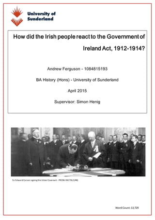 Andrew Ferguson 1084815193
1 | P a g e
How did the Irish people react to the Government of
Ireland Act, 1912-1914?
Andrew Ferguson - 1084815193
BA History (Hons) - University of Sunderland
April 2015
Supervisor: Simon Henig
Word Count:13,729
Sir EdwardCarson signingthe Ulster Covenant - PRONI INF/7A/2/48)
 