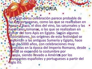 HISTORIA
• El origen de su celebración parece probable de
las fiestas paganas, como las que se realizaban en
honor a Baco, el dios del vino, las saturnales y las
lupercales romanas, o las que se realizaban en
honor del toro Apis en Egipto. Según algunos
historiadores, los orígenes de esta festividad se
remontan a las antiguas Sumeria y Egipto, hace
más de 5000 años, con celebraciones muy
parecidas en la época del Imperio Romano, desde
donde se expandió la costumbre por
Europa, siendo llevado a América por los
navegantes españoles y portugueses a partir del
siglo XV.
 