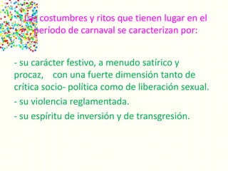 Las costumbres y ritos que tienen lugar en el
período de carnaval se caracterizan por:
- su carácter festivo, a menudo satírico y
procaz, con una fuerte dimensión tanto de
crítica socio- política como de liberación sexual.
- su violencia reglamentada.
- su espíritu de inversión y de transgresión.
 