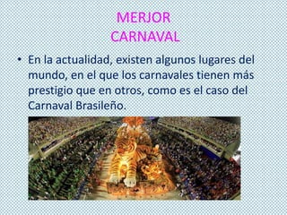 MERJOR
CARNAVAL
• En la actualidad, existen algunos lugares del
mundo, en el que los carnavales tienen más
prestigio que en otros, como es el caso del
Carnaval Brasileño.
 
