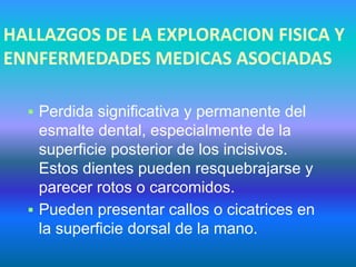 HALLAZGOS DE LA EXPLORACION FISICA Y
ENNFERMEDADES MEDICAS ASOCIADAS
▪ Perdida significativa y permanente del
esmalte dental, especialmente de la
superficie posterior de los incisivos.
Estos dientes pueden resquebrajarse y
parecer rotos o carcomidos.
▪ Pueden presentar callos o cicatrices en
la superficie dorsal de la mano.
 