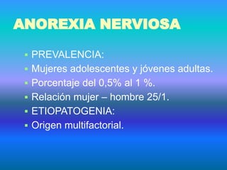 ANOREXIA NERVIOSA
▪ PREVALENCIA:
▪ Mujeres adolescentes y jóvenes adultas.
▪ Porcentaje del 0,5% al 1 %.
▪ Relación mujer – hombre 25/1.
▪ ETIOPATOGENIA:
▪ Origen multifactorial.
 