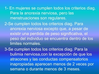 1- En mujeres se cumplen todos los criterios diag.
Para la anorexia nerviosa, pero las
menstruaciones son regulares.
2-Se cumplen todos los criterios diag. Para
anorexia nerviosa excepto que, a pesar de
existir una perdida de peso significativa, el
peso del individuo se encuentra dentro de los
limites normales.
3-Se cumplen todos los criterios diag. Para la
bulimia nerviosa,con la excepción de que los
atracones y las conductas compensatorios
inapropiadas aparecen menos de 2 veces por
semana o durante menos de 3 meses.
 