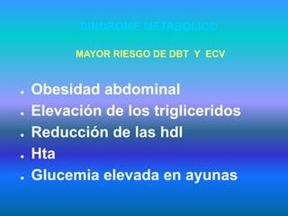 SINDROME METABOLICO
● Obesidad abdominal
● Elevación de los trigliceridos
● Reducción de las hdl
● Hta
● Glucemia elevada en ayunas
MAYOR RIESGO DE DBT Y ECV
 