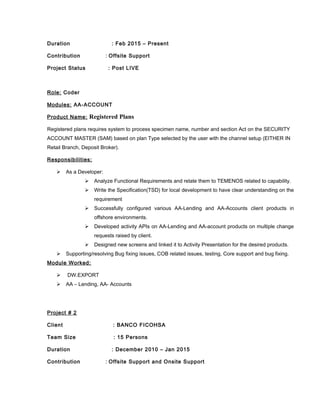 Duration : Feb 2015 – Present
Contribution : Offsite Support
Project Status : Post LIVE
Role: Coder
Modules: AA-ACCOUNT
Product Name: Registered Plans
Registered plans requires system to process specimen name, number and section Act on the SECURITY
ACCOUNT MASTER (SAM) based on plan Type selected by the user with the channel setup (EITHER IN
Retail Branch, Deposit Broker).
Responsibilities:
 As a Developer:
 Analyze Functional Requirements and relate them to TEMENOS related to capability.
 Write the Specification(TSD) for local development to have clear understanding on the
requirement
 Successfully configured various AA-Lending and AA-Accounts client products in
offshore environments.
 Developed activity APIs on AA-Lending and AA-account products on multiple change
requests raised by client.
 Designed new screens and linked it to Activity Presentation for the desired products.
 Supporting/resolving Bug fixing issues, COB related issues, testing, Core support and bug fixing.
Module Worked:
 DW.EXPORT
 AA – Lending, AA- Accounts
Project # 2
Client : BANCO FICOHSA
Team Size : 15 Persons
Duration : December 2010 – Jan 2015
Contribution : Offsite Support and Onsite Support
 
