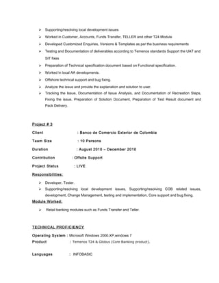  Supporting/resolving local development issues
 Worked in Customer, Accounts, Funds Transfer, TELLER and other T24 Module
 Developed Customized Enquiries, Versions & Templates as per the business requirements
 Testing and Documentation of deliverables according to Temenos standards Support the UAT and
SIT fixes
 Preparation of Technical specification document based on Functional specification.
 Worked in local AA developments.
 Offshore technical support and bug fixing.
 Analyze the issue and provide the explanation and solution to user.
 Tracking the Issue, Documentation of Issue Analysis, and Documentation of Recreation Steps,
Fixing the issue, Preparation of Solution Document, Preparation of Test Result document and
Pack Delivery.
Project # 3
Client : Banco de Comercio Exterior de Colombia
Team Size : 10 Persons
Duration : August 2010 – December 2010
Contribution : Offsite Support
Project Status : LIVE
Responsibilities:
 Developer, Tester.
 Supporting/resolving local development issues, Supporting/resolving COB related issues,
development, Change Management, testing and implementation, Core support and bug fixing.
Module Worked:
 Retail banking modules such as Funds Transfer and Teller.
TECHNICAL PROFICIENCY
Operating System : Microsoft Windows 2000,XP,windows 7
Product : Temenos T24 & Globus (Core Banking product).
Languages : INFOBASIC
 