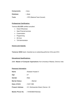 Components : Jboss
Database : Jbase
Tools : RTC (Rational Team Concert)
Professional Certification:
Temenos SILVER certified consultant.
 Close Of Business
 Open Financial services
 Customization
 Programming
 AA Core
 T24 Administration
Honors and Awards:
Temenos GEM Award –Awarded as an outstanding performer of the year 2012.
Educational Qualifications:
2009 - Master of Computer Applications from University of Madras, Chennai, India
Personal Information
Name : Mudassir Hussain.V
Age : 27
Gender : Male
Marital Status : Married
Date of Birth : 18-07-1985
Present Address : 5/1, Wuthukandan Street, Chennai - 03
Mobile Phone No : +919043804740(India)
 