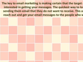 The key to email marketing is making certain that the target a
  interested in getting your messages. The quickest way to los
 sending them email that they do not want to receive. This ar
 reach out and get your email messages to the people who w
 