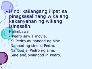 • Hindi kailangang ilipat sa
pinagsasalinang wika ang
kakanyahan ng wikang
isinasalin.
Halimbawa
- Pedro saw a movie.
- Si Pedro ay nanood ng sine.
Nanood ng sine si Pedro.
Nanood si Pedro ng sine.
Sine ang pinanood in Pedro.
 