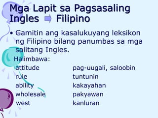 Mga Lapit sa Pagsasaling
Ingles Filipino
• Gamitin ang kasalukuyang leksikon
ng Filipino bilang panumbas sa mga
salitang Ingles.
Halimbawa:
attitude pag-uugali, saloobin
rule tuntunin
ability kakayahan
wholesale pakyawan
west kanluran
 