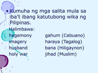 • Kumuha ng mga salita mula sa
iba’t ibang katutubong wika ng
Pilipinas.
Halimbawa:
hegemony gahum (Cebuano)
imagery haraya (Tagalog)
husband bana (Hiligaynon)
holy war jihad (Muslim)
 